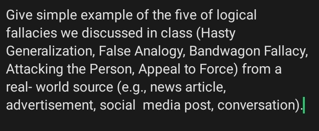 Give simple example of the five of logical 
fallacies we discussed in class (Hasty 
Generalization, False Analogy, Bandwagon Fallacy, 
Attacking the Person, Appeal to Force) from a 
real- world source (e.g., news article, 
advertisement, social media post, conversation).