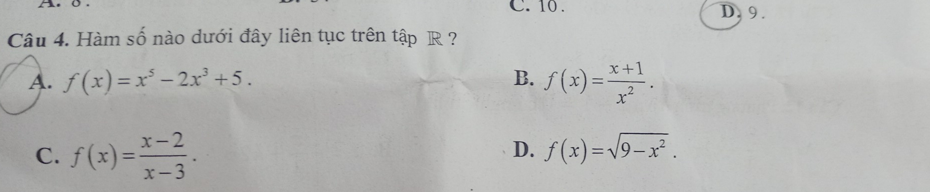 C. 10. D. 9.
Câu 4. Hàm số nào dưới đây liên tục trên tập R ?
A. f(x)=x^5-2x^3+5. B. f(x)= (x+1)/x^2 .
C. f(x)= (x-2)/x-3 .
D. f(x)=sqrt(9-x^2).