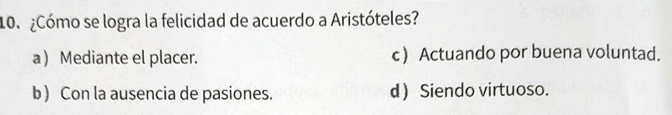 ¿Cómo se logra la felicidad de acuerdo a Aristóteles?
a) Mediante el placer. c Actuando por buena voluntad.
b) Con la ausencia de pasiones. d Siendo virtuoso.