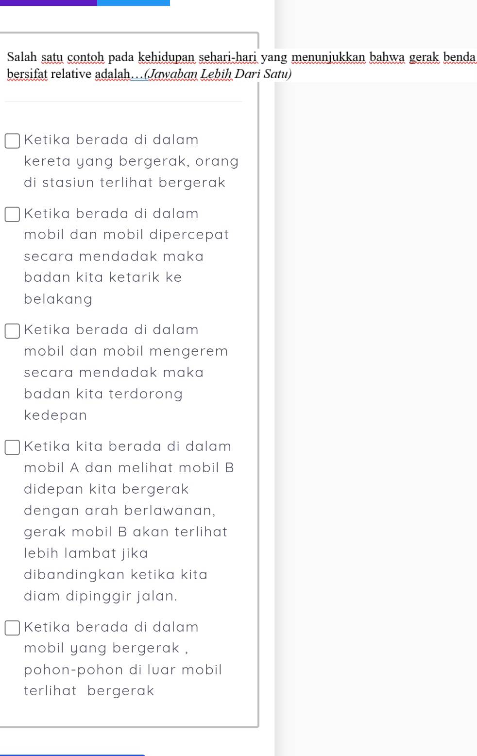 Salah satu contoh pada kehidupan sehari-hari yang menunjukkan bahwa gerak benda
bersifat relative adalah…(Jawɑban Lebiḥ Dari Satu)
Ketika berada di dalam
kereta yang bergerak, orang
di stasiun terlihat bergerak 
Ketika berada di dalam
mobil dan mobil dipercepat 
secara mendadak maka
badan kita ketarik ke
belakang
Ketika berada di dalam
mobil dan mobil mengerem
secara mendadak maka
badan kita terdorong 
kedepan
Ketika kita berada di dalam
mobil A dan melihat mobil B
didepan kita bergerak
dengan arah berlawanan,
gerak mobil B akan terlihat
lebih lambat jika
dibandingkan ketika kita
diam dipinggir jalan.
Ketika berada di dalam
mobil yang bergerak ,
pohon-pohon di luar mobil
terlihat bergerak