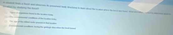 towgn by studying the tovel?
A student fnds a lisst and observes its preserved body structures to learn about the location where the losl was found. What intomsiltes , - fist he drebes dndte
Vigers of argantems Routal in the location tolay
The cinmental conditions of the location lnday
The oge of the oldest rocks presont in that location
Eontormontal conditions during the geologic time when the fosil fored