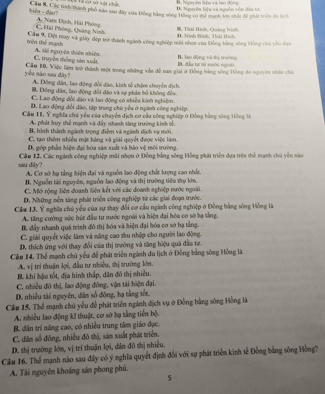 Vệu Và cơ sở vật chất, B. Nguyên liệu và lao động.
D. Nguyên liệu và nguồn vốn đầu tư.
Câu 8. Các tinh/thành phố nào sau đây của Đồng bằng sông Hồng có thể mạnh lớn nhất để phát triển du lịch
biển - đảo?
A. Nam Định, Hải Phòng.
C. Hải Phòng, Quảng Ninh.
B. Thái Bình, Quảng Ninh.
D. Ninh Bình, Thái Bình.
Câu 9. Dệt may và giày đép trở thành ngành công nghiệp mũi nhọn của Đồng bằng sông Hồng chủ yếu dựa
trên thế mạnh
A. tài nguyên thiên nhiên.
B. lao động và thị trường.
C. truyền thống sản xuất. D. đầu tư từ nước ngoài.
Câu 10. Việc làm trở thành một trong những vấn đề nan giải ở Đồng bằng sông Hồng do nguyên nhân chủ
yếu nào sau đây?
A. Đông dân, lao động dồi dào, kinh tế chậm chuyển dịch.
B. Đông dân, lao động dồi dào và sự phân bố không đều.
C. Lao động dồi dào và lao động có nhiều kinh nghiệm.
D. Lao động dồi dào, tập trung chủ yếu ở ngành công nghiệp.
Câu 11. Ý nghĩa chủ yếu của chuyển dịch cơ cấu công nghiệp ở Đồng bằng sông Hồng là
A. phát huy thế mạnh và đầy nhanh tăng trưởng kinh tế.
B. hình thành ngành trọng điểm và ngành dịch vụ mới.
C. tạo thêm nhiều mặt hàng và giải quyết được việc làm.
D. góp phần hiện đại hóa sản xuất và bảo vhat e môi trường.
Câu 12. Các ngành công nghiệp mũi nhọn ở Đồng bằng sông Hồng phát triển dựa trên thế mạnh chủ yếu nào
sau đây?
A. Cơ sở hạ tầng hiện đại và nguồn lao động chất lượng cao nhất.
B. Nguồn tài nguyên, nguồn lao động và thị trường tiêu thụ lớn.
C. Mở rộng liên doanh liên kết với các doanh nghiệp nước ngoài.
D. Những nền tảng phát triển công nghiệp từ các giai đoạn trước.
Câu 13. Ý nghĩa chủ yếu của sự thay đổi cơ cấu ngành công nghiệp ở Đồng bằng sông Hồng là
A. tăng cường sức hút đầu tư nước ngoài và hiện đại hóa cơ sở hạ tầng.
B. đầy nhanh quá trình đô thị hóa và hiện đại hóa cơ sở hạ tầng.
C. giải quyết việc làm và nâng cao thu nhập cho người lao động.
D. thích ứng với thay đổi của thị trường và tăng hiệu quả đầu tư.
Câu 14. Thế mạnh chủ yếu để phát triển ngành du lịch ở Đồng bằng sông Hồng là
A. vị trí thuận lợi, đầu tư nhiều, thị trường lớn.
B. khí hậu tốt, địa hình thấp, dân đô thị nhiều.
C. nhiều đô thị, lao động đông, vận tải hiện đại.
D. nhiều tài nguyên, dân số đông, hạ tầng tốt.
Câu 15. Thế mạnh chủ yếu đề phát triển ngành dịch vụ ở Đồng bằng sông Hồng là
A. nhiều lao động kĩ thuật, cơ sở hạ tầng tiến bộ.
B. dân trí nâng cao, có nhiều trung tâm giáo dục.
C. dân số đông, nhiều đô thị, sản xuất phát triển.
D. thị trường lớn, vị trí thuận lợi, dân đô thị nhiều.
Câu 16. Thế mạnh nào sau đây có ý nghĩa quyết định đối với sự phát triển kinh tế Đồng bằng sông Hồng?
A. Tài nguyên khoáng sản phong phú.
5