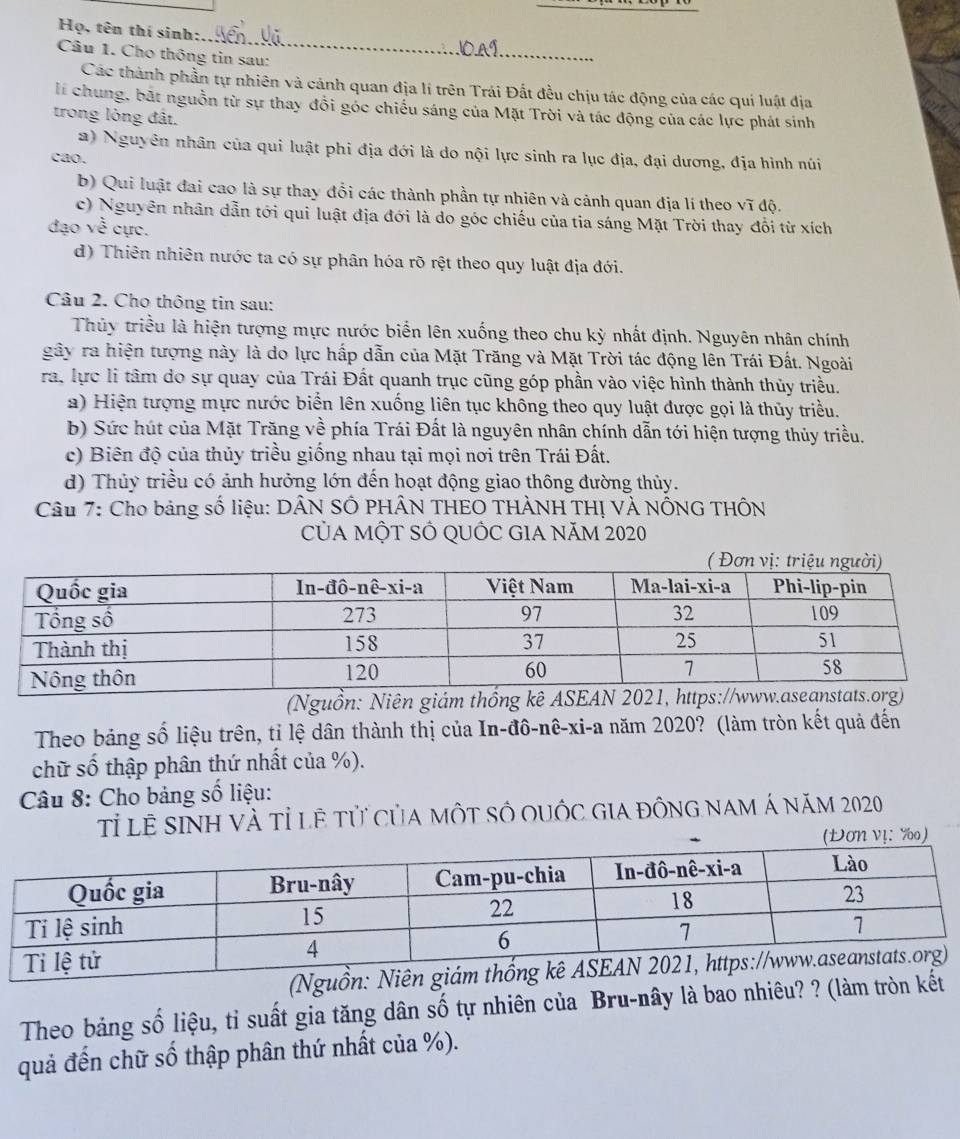 Họ, tên thí sinh:
Câu 1. Cho thông tin sau:
Các thành phần tự nhiên và cánh quan địa lí trên Trái Đắt đều chịu tác động của các quí luật địa
li chung, bắt nguồn từ sự thay đổi góc chiếu sáng của Mặt Trời và tác động của các lực phát sinh
trong lòng đất.
2) Nguyên nhân của qui luật phi địa đới là do nội lực sinh ra lục địa, đại dương, địa hình núi
cao.
b) Qui luật đai cao là sự thay đổi các thành phần tự nhiên và cảnh quan địa lí theo vĩ độ.
c) Nguyên nhân dẫn tới qui luật địa đới là do góc chiếu của tia sáng Mặt Trời thay đổi từ xích
đạo về cực.
d) Thiên nhiên nước ta có sự phân hóa rõ rệt theo quy luật địa đới.
Câu 2. Cho thông tin sau:
Thủy triều là hiện tượng mực nước biển lên xuống theo chu kỳ nhất định. Nguyên nhân chính
gây ra hiện tượng này là do lực hấp dẫn của Mặt Trăng và Mặt Trời tác động lên Trái Đất. Ngoài
ra. lực li tâm do sự quay của Trái Đất quanh trục cũng góp phần vào việc hình thành thủy triều.
a) Hiện tượng mực nước biển lên xuống liên tục không theo quy luật được gọi là thủy triều.
b) Sức hút của Mặt Trăng về phía Trái Đất là nguyên nhân chính dẫn tới hiện tượng thủy triều.
c) Biên độ của thủy triều giống nhau tại mọi nơi trên Trái Đất.
d) Thủy triều có ảnh hưởng lớn đến hoạt động giao thông đường thủy.
Câu 7: Cho bảng số liệu: DÂN SÔ PHÂN THEO THÀNH THỊ VÀ NỐNG THÔN
CủA MỘT SÓ QUỐC GIA NăM 2020
(Nguồn: Niên giám thốn
Theo bảng số liệu trên, tỉ lệ dân thành thị của In-đô-nê-xi-a năm 2020? (làm tròn kết quả đến
chữ số thập phân thứ nhất của %).
Câu 8: Cho bảng số liệu:
Tỉ lễ sinh và tỉ lệ tử của một số quốc gia đông nam á năm 2020
(DơN v!: Y)
Theo bảng số liệu, tỉ suất gia tăng dân số tự nhiên của Bru-nây là bao nhiêu? ? (làm tròn 
quả đến chữ số thập phân thứ nhất của %).