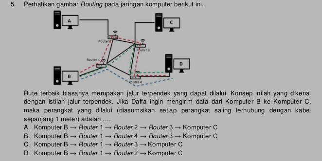 Perhatikan gambar Routing pada jaringan komputer berikut ini.
Rute terbaik biasanya merupakan jalur terpendek yang dapat dilalui. Konsep inilah yang dikenal
dengan istilah jalur terpendek. Jika Daffa ingin mengirim data dari Komputer B ke Komputer C,
maka perangkat yang dilalui (diasumsikan setiap perangkat saling terhubung dengan kabel
sepanjang 1 meter) adalah ....
A. Komputer B → Router 1 → Router 2 → Router 3 → Komputer C
B. Komputer B → Router 1 → Router 4 → Router 3 → Komputer C
C. Komputer B → Router 1 → Router 3 → Komputer C
D. Komputer B → Router 1 → Router 2 → Komputer C