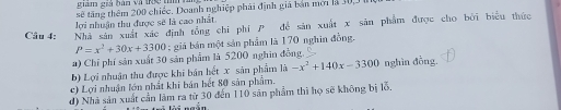 giam giả bàn và thc tì
sẽ tăng thêm 200 chiếc. Doanh nghiệp phái định giá bản mời là 30, 3
lợi nhuận thu được sẽ là cao nhất.
Câu 4: Nhà sản xuất xác định tổng chỉ phí P đề sản xuất x sản phẩm được cho bởi biểu thức
P=x^2+30x+3300; giá bán một sản phẩm là 170 nghin đồng.
a) Chỉ phí sản xuất 30 sản phẩm là 5200 nghin đồng.
b) Lợi nhuận thu được khi bán hết x sản phẩm là -x^2+140x-3300 nghìn đồng.
c) Lợi nhuận lớn nhất khi bán hết 80 sản phẩm.
d) Nhà sản xuất cần làm ra từ 30 đến 110 sân phẩm thì họ sẽ không bị lỗ.