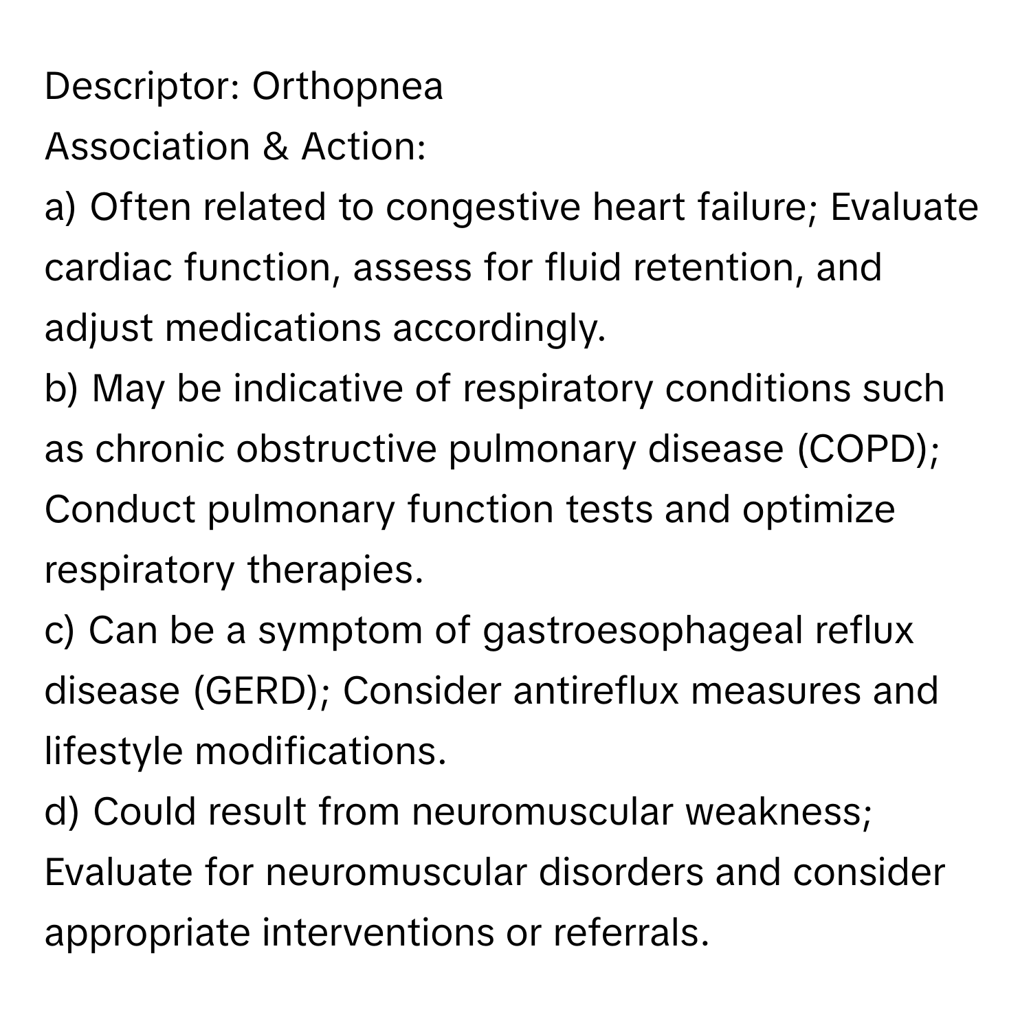 Descriptor: Orthopnea

Association & Action:
a) Often related to congestive heart failure; Evaluate cardiac function, assess for fluid retention, and adjust medications accordingly.
b) May be indicative of respiratory conditions such as chronic obstructive pulmonary disease (COPD); Conduct pulmonary function tests and optimize respiratory therapies.
c) Can be a symptom of gastroesophageal reflux disease (GERD); Consider antireflux measures and lifestyle modifications.
d) Could result from neuromuscular weakness; Evaluate for neuromuscular disorders and consider appropriate interventions or referrals.