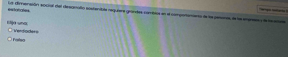 estatales.
Tiempo restante 0
La dimensión social del desarrolio sostenible requiere grandes cambios en el comportamiento de las personas, de las empresos y de losoctores
Elija una;
Verdadero
Falso