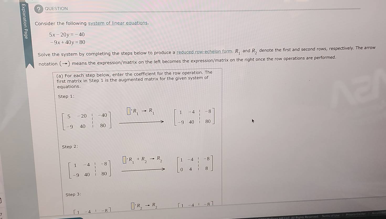 ？ QUESTION 
a Consider the following system of linear equations.
5x-20y=-40
-9x+40y=80
Solve the system by completing the steps below to produce a reduced row-echelon form. R_1 and R_2 denote the first and second rows, respectively. The arrow 
notation (→) means the expression/matrix on the left becomes the expression/matrix on the right once the row operations are performed. 
(a) For each step below, enter the coefficient for the row operation. The 
first matrix in Step 1 is the augmented matrix for the given system of 
equations. 
Step 1:
beginbmatrix 5&-20&|&-40 -9&40&|&80endbmatrix xrightarrow []· R_1to R_1[1&-4&|-8 to 40&|80]
Step 2:
beginbmatrix 1&-4&|&-8 -9&40&|&80endbmatrix □ · R_1+R_2to R_2 beginbmatrix 1&-4&|&-8 0&4&|&8endbmatrix
Step 3:
[1-41-8] □ · R_2to R_2 [1-4|-8]