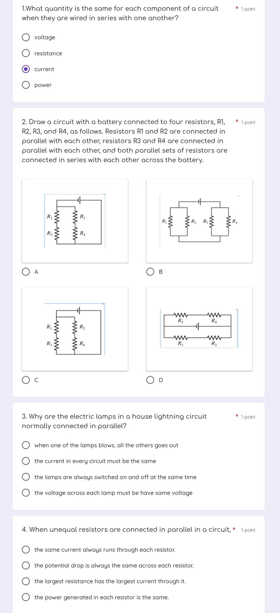 What quantity is the same for each component of a circuit 1 point
when they are wired in series with one another?
voltage
resistance
current
power
2. Draw a circuit with a battery connected to four resistors, R1, * 1 point
R2, R3, and R4, as follows. Resistors R1 and R2 are connected in
parallel with each other, resistors R3 and R4 are connected in
parallel with each other; and both parallel sets of resistors are
connected in series with each other across the battery.
A
B
R
R R2
R
C
D
3. Why are the electric lamps in a house lightning circuit 1 point
normally connected in parallel?
when one of the lamps blows, all the others goes out
the current in every circuit must be the same
the lamps are always switched on and off at the same time
the voltage across each lamp must be have same voltage
4. When unequal resistors are connected in parallel in a circuit, * 1 point
the same current always runs through each resistor.
the potential drop is always the same across each resistor.
the largest resistance has the largest current through it.
the power generated in each resistor is the same.