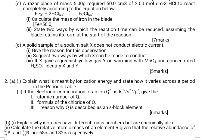 A razor blade of mass 5.00g required 50.0 cm3 of 2.00 mol dm-3 HCI to react 
completely according to the equation below:
Fe_(s)+2HCl_(aq) 'n Fe Cl_(aq)
(i) Calculate the mass of iron in the blade.
[Fe=56.0]
(ii) State two ways by which the reaction time can be reduced, assuming the 
blade retains its form at the start of the reaction. 
[7marks] 
(d) A solid sample of a sodium salt X does not conduct electric current. 
(i) Give the reason for this observation. 
(ii) Suggest two ways by which X can be made to conduct. 
(iii) If X gave a greenish-yellow gas Y on warming with MnO_2 and concentrated
H_2SO_4 , identify X and Y. 
[5marks] 
2. (a) (i) Explain what is meant by ionization energy and state how it varies across a period 
in the Periodic Table. 
(ii) If the electronic configuration of an ion Q^(2+) is ls^22s^22p^6 , give the: 
I. atomic number of Q. 
II. formula of the chloride of Q. 
III. reason why Q is described as an s-block element. 
[6marks] 
(b) (i) Explain why isotopes have different mass numbers but are chemically alike. 
(ii) Čalculate the relative atomic mass of an element R given that the relative abundance of
beginarrayr 63 29endarray R and _(29)^(65)R are 68% and 32% respectively.