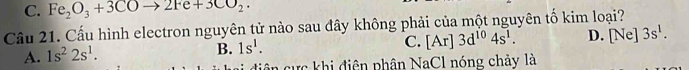 C. Fe_2O_3+3COto 2Fe+3CO_2·
Cầu 21. Cấu hình electron nguyên tử nào sau đây không phải của một nguyên tố kim loại?
C. [Ar]3d^(10)4s^1. D. [Ne] 3s^1.
A. 1s^22s^1.
B. 1s^1. 
diện cực khi điện phân NaCl nóng chảy là