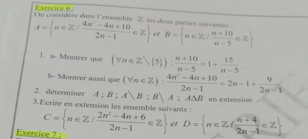 On considère dans l'ensemble Z les deux parties suivantes :
A= n∈ Z/ (4n^2-4n+10)/2n-1 ∈ Z et B= n∈ Z/ (n+10)/n-5 ∈ Z
1. a- Montrer que (forall n∈ Zvee  5 ): (n+10)/n-5 =1+ 15/n-5 ·
b- Montrer aussi que (forall n∈ Z): (4n^2-4n+10)/2n-1 =2n-1+ 9/2n-1 
2. déterminer A; B; A|B; B|A; A△ B en extension . 
3.Ecrire en extension les ensemble suivants :
C= n∈ Z/ (2n^2-4n+6)/2n-1 ∈ Z et D= n∈ Z/ (n+4)/2n-1 ∈ Z
Exercice 7 :