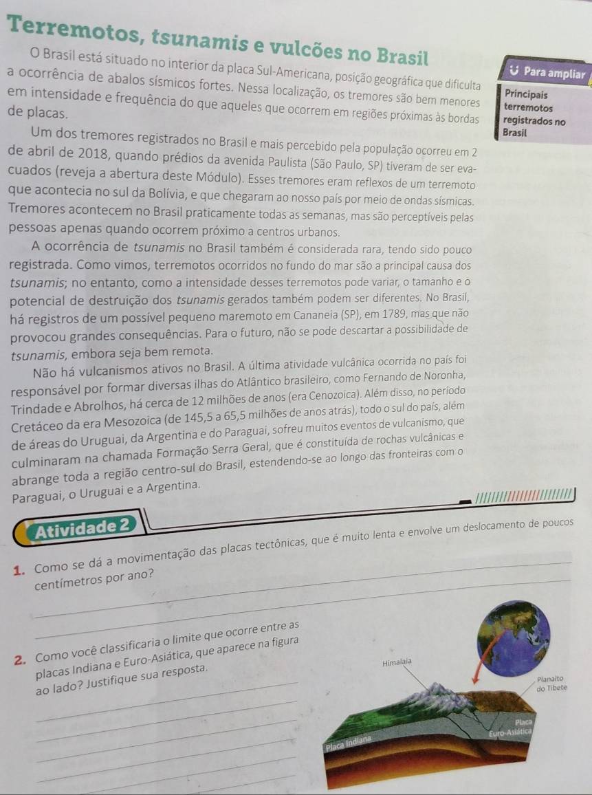 Terremotos, tsunamis e vulcões no Brasil
O Brasil está situado no interior da placa Sul-Americana, posição geográfica que dificulta
U Para ampliar
a ocorrência de abalos sísmicos fortes. Nessa localização, os tremores são bem menores Principais terremotos
em intensidade e frequência do que aqueles que ocorrem em regiões próximas às bordas registrados no
de placas.
Brasil
Um dos tremores registrados no Brasil e mais percebido pela população ocorreu em 2
de abril de 2018, quando prédios da avenida Paulista (São Paulo, SP) tiveram de ser eva-
cuados (reveja a abertura deste Módulo). Esses tremores eram reflexos de um terremoto
que acontecia no sul da Bolívia, e que chegaram ao nosso país por meio de ondas sísmicas.
Tremores acontecem no Brasil praticamente todas as semanas, mas são perceptíveis pelas
pessoas apenas quando ocorrem próximo a centros urbanos.
A ocorrência de tsunamis no Brasil também é considerada rara, tendo sido pouco
registrada. Como vimos, terremotos ocorridos no fundo do mar são a principal causa dos
tsunamis; no entanto, como a intensidade desses terremotos pode variar, o tamanho e o
potencial de destruição dos tsunamis gerados também podem ser diferentes. No Brasil,
há registros de um possível pequeno maremoto em Cananeia (SP), em 1789, mas que não
provocou grandes consequências. Para o futuro, não se pode descartar a possibilidade de
tsunamis, embora seja bem remota.
Não há vulcanismos ativos no Brasil. A última atividade vulcânica ocorrida no país foi
responsável por formar diversas ilhas do Atlântico brasileiro, como Fernando de Noronha,
Trindade e Abrolhos, há cerca de 12 milhões de anos (era Cenozoica). Além disso, no período
Cretáceo da era Mesozoica (de 145,5 a 65,5 milhões de anos atrás), todo o sul do país, além
de áreas do Uruguai, da Argentina e do Paraguai, sofreu muitos eventos de vulcanismo, que
culminaram na chamada Formação Serra Geral, que é constituída de rochas vulcânicas e
abrange toda a região centro-sul do Brasil, estendendo-se ao longo das fronteiras com o
Paraguai, o Uruguai e a Argentina.
Atividade 2
_
1. Como se dá a movimentação das placas tectônicas, que é muito lenta e envolve um deslocamento de poucos
_centímetros por ano?
2. Como você classificaria o limite que ocorre entre as
placas Indiana e Euro-Asiática, que aparece na figura
_ao lado? Justifique sua resposta.
_
_
_
_
_