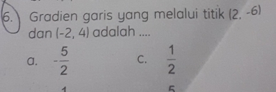 Gradien garis yang melalui titik (2,-6)
dan (-2,4) adalah ....
a. - 5/2  C.  1/2 
5