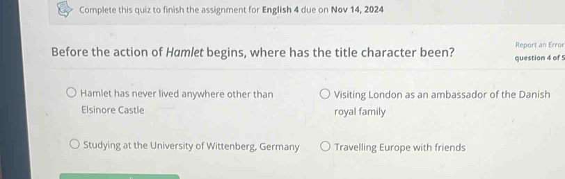 Complete this quiz to finish the assignment for English 4 due on Nov 14, 2024
Before the action of Hamlet begins, where has the title character been? question 4 of 5 Report an Error
Hamlet has never lived anywhere other than Visiting London as an ambassador of the Danish
Elsinore Castle royal family
Studying at the University of Wittenberg, Germany Travelling Europe with friends