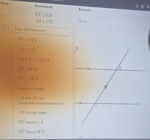 Step Statement Reason
1 overline EFparallel overline GH
overline ABparallel overline CD Given
try Type of Statement
overline XY≌ overline WZ
∠ X≌ ∠ Y
△ XYZ≌ △ TUV
overline XYparallel overline WZ
overline XY⊥ overline WZ
Classify a triangle
∠ X and ∠ Y are
complementary/supplementary
∠ X is a right angle
overline XY bisects ∠ X
overline XY bisects overline WZ
_ CIJ