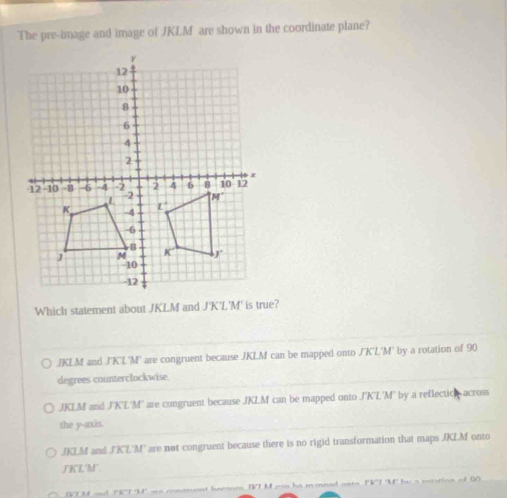 The pre-image and image of JKLM are shown in the coordinate plane?
Which statement about JKLM and J'K'L'M' is true?
JKLM and J'K'L'M' are congruent because JKLM can be mapped onto J'K'L'M' by a rotation of 90
degrees counterclockwise.
JKLM and J'K'L'M' are congruent because JKLM can be mapped onto J'K'L'M' by a reflecticn across
the y-axis.
JKLM and J'K'L'M' are not congruent because there is no rigid transformation that maps JKLM onto
J'KL'M".
V M a TRT M' we conarent haeoe TTM mn ha m mnad