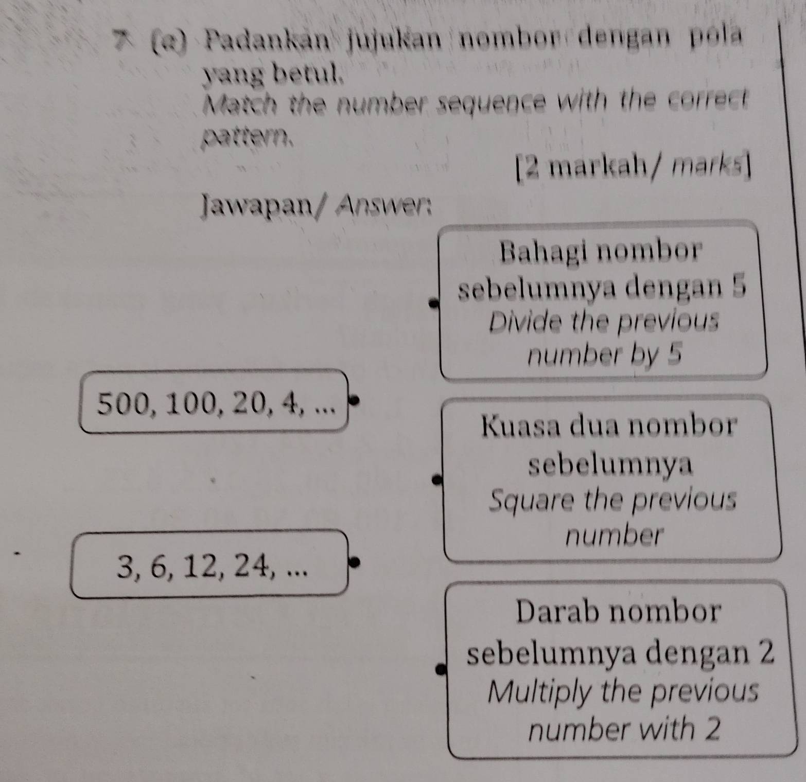 (α) Padankan jujukan nombor dengan pola 
yang betul. 
Match the number sequence with the correct 
pattern. 
[2 markah / marks] 
Jawapan/ Answer: 
Bahagi nombor 
sebelumnya dengan 5
Divide the previous 
number by 5
500, 100, 20, 4, ... 
Kuasa dua nombor 
sebelumnya 
Square the previous 
number
3, 6, 12, 24, ... 
Darab nombor 
sebelumnya dengan 2
Multiply the previous 
number with 2