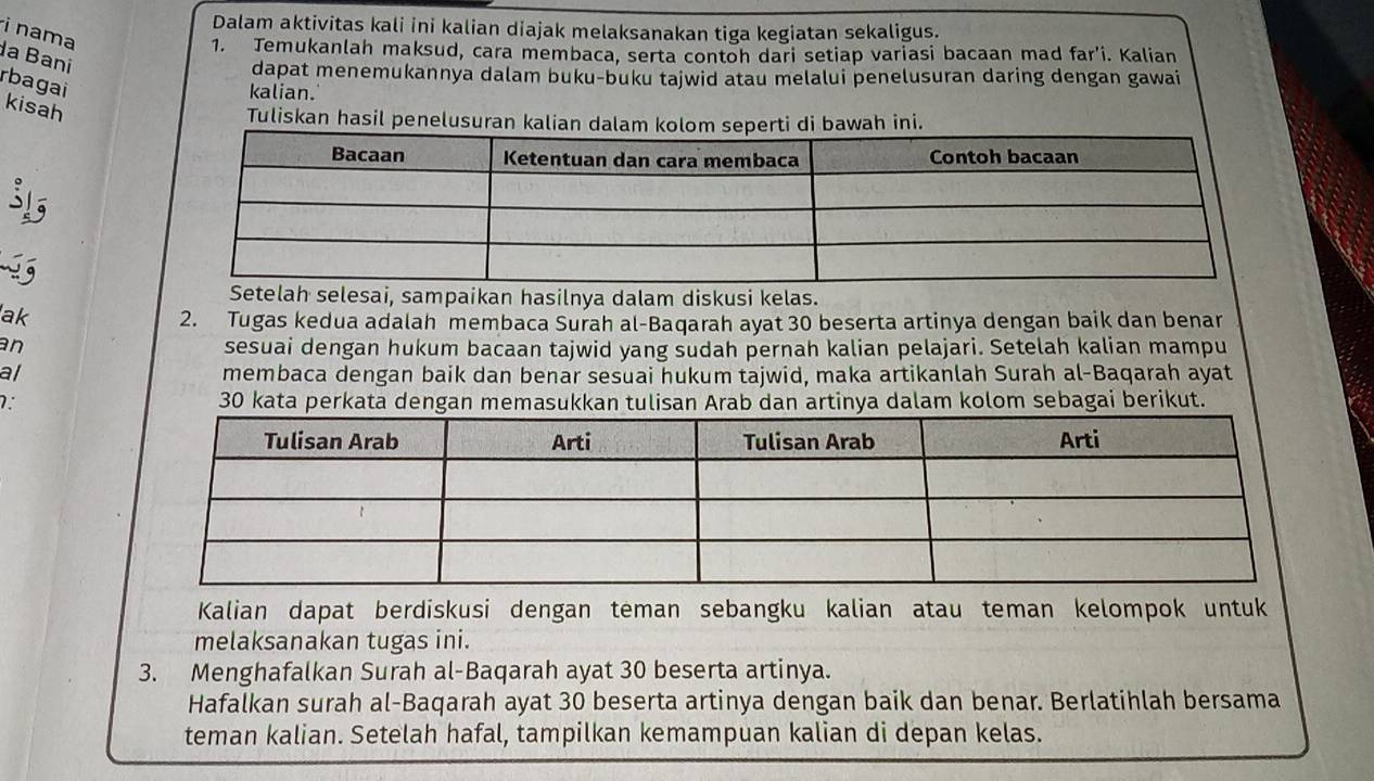 Dalam aktivitas kali ini kalian diajak melaksanakan tiga kegiatan sekaligus. 
i nama 
1. Temukanlah maksud, cara membaca, serta contoh dari setiap variasi bacaan mad far'i. Kalian 
a Bani 
dapat menemukannya dalam buku-buku tajwid atau melalui penelusuran daring dengan gawai 
kalian. 
rbagai kisah 
Tuliskan hasil penelusuran kalian bawah ini. 
35 
Setelah selesai, sampaikan hasilnya dalam diskusi kelas. 
ak 
2. Tugas kedua adalah membaca Surah al-Baqarah ayat 30 beserta artinya dengan baik dan benar 
an 
sesuai dengan hukum bacaan tajwid yang sudah pernah kalian pelajari. Setelah kalian mampu 
al membaca dengan baik dan benar sesuai hukum tajwid, maka artikanlah Surah al-Baqarah ayat 
7. 30 kata perkata dengan memasukkan tulisan Arab dan artinya dalam kolom sebagai berikut. 
Kalian dapat berdiskusi dengan teman sebangku kalian atau teman kelompok untuk 
melaksanakan tugas ini. 
3. Menghafalkan Surah al-Baqarah ayat 30 beserta artinya. 
Hafalkan surah al-Baqarah ayat 30 beserta artinya dengan baik dan benar. Berlatihlah bersama 
teman kalian. Setelah hafal, tampilkan kemampuan kalian di depan kelas.