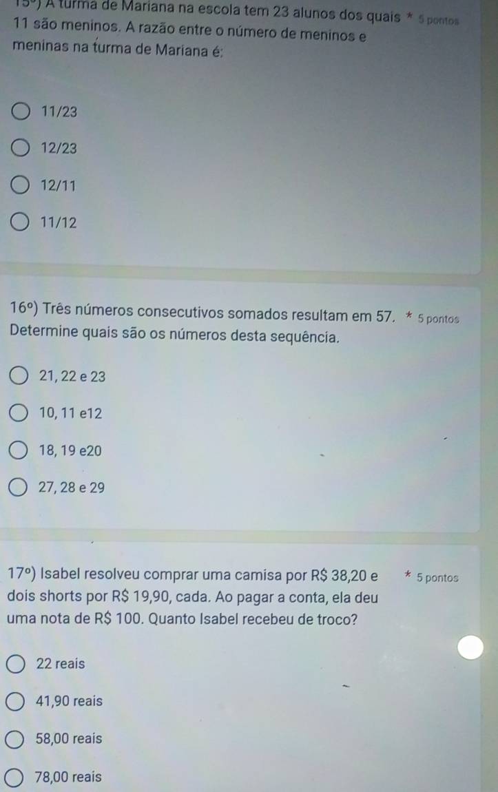 A turma de Mariana na escola tem 23 alunos dos quais * 5 pontos
11 são meninos. A razão entre o número de meninos e
meninas na turma de Mariana é:
11/23
12/23
12/11
11/12
16^o) Três números consecutivos somados resultam em 57. * 5 pontos
Determine quais são os números desta sequência.
21, 22 e 23
10, 11 e12
18, 19 e20
27, 28 e 29
17°) Isabel resolveu comprar uma camisa por R$ 38,20 e * 5 pontos
dois shorts por R$ 19,90, cada. Ao pagar a conta, ela deu
uma nota de R$ 100. Quanto Isabel recebeu de troco?
22 reais
41,90 reais
58,00 reais
78,00 reais