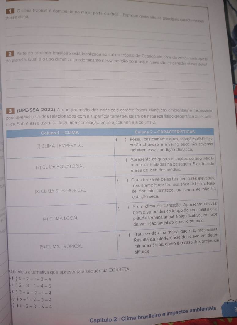 clima tropical é dominante na maior parte do Brasil. Explique quais são as principais características
desse clima.
_
_
_
P Parte do território brasileiro está localizada ao sul do trópico de Capricómio, fora da zona intertropical
do planeta. Qual é o tipo climático predominante nessa porção do Brasil e quais são as características dele?
_
_
_
_
(UPE-SSA 2022) A compreensão das principais características climáticas ambientais é necessária
para diversos estudos relacionados com a superfície terrestre, sejam de natureza físico-geográfica ou econó-
mse assunto, faça uma correlação entre a coluna 1 e a coluna 2.
Assinale a alternativa que apresenta a sequência CORRETA.
. ( ) 5-2-1-3-4. ( ) 2-3-1-4-5
( ) 3-5-2-1-4
( ) 5-1-2-3-4
( ) 1-2-3-5-4
Capítulo 2 | Clima brasileiro e impactos ambientais