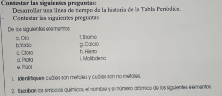 Contestar las siguientes preguntas: 
Desarrollar una línea de tiempo de la historia de la Tabla Periódica. 
Contestar las siguientes preguntas 
De los siguientes elementos: 
a. Oro 1. Bromo 
b.Yodo g. Calcio 
c. Cloro h. Hierro 
d. Plata i. Molibdeno 
e. Flúor 
1. Identifiquen cuáles son metales y cuáles son no metales. 
2. Escriban los símbolos químicos, el nombre y el número atómico de los siguientes elementos.