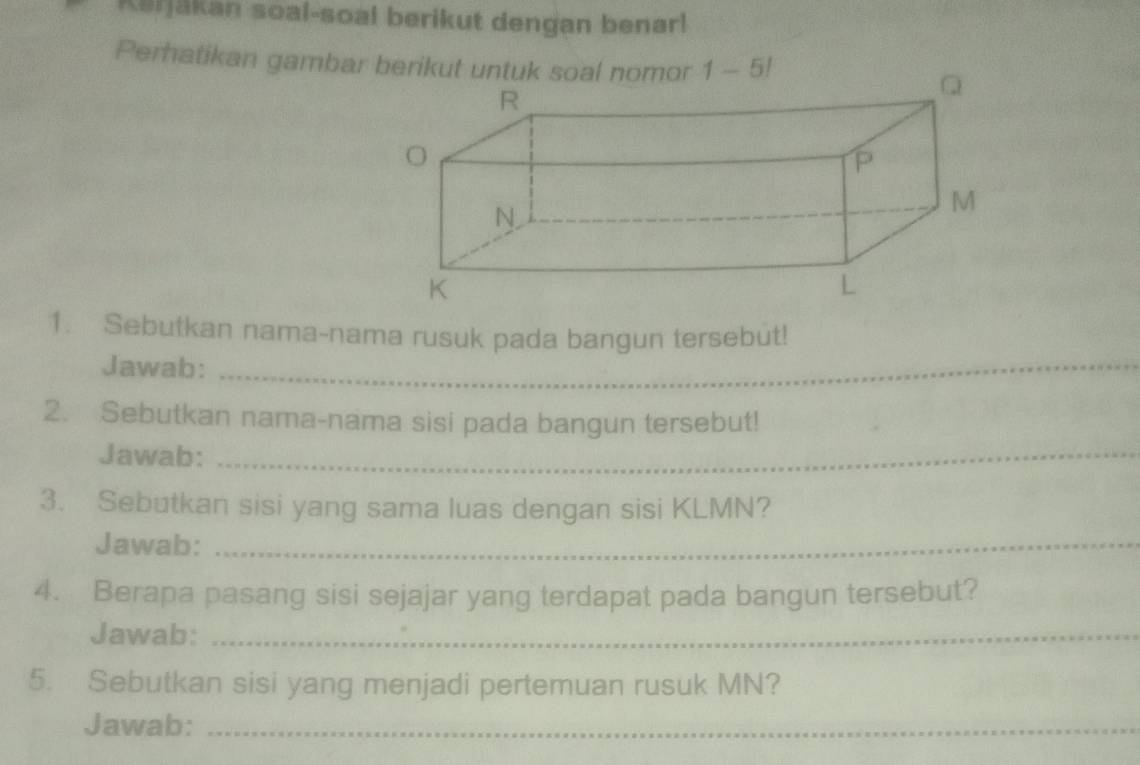 Kerjäkan soal-soal berikut dengan benarl 
Perhatikan gambar berikut untuk soal nomor 1 - 5! 
_ 
1. Sebutkan nama-nama rusuk pada bangun tersebut! 
Jawab: 
2. Sebutkan nama-nama sisi pada bangun tersebut! 
Jawab:_ 
3. Sebutkan sisi yang sama luas dengan sisi KLMN? 
Jawab:_ 
4. Berapa pasang sisi sejajar yang terdapat pada bangun tersebut? 
Jawab:_ 
5. Sebutkan sisi yang menjadi pertemuan rusuk MN? 
Jawab:_