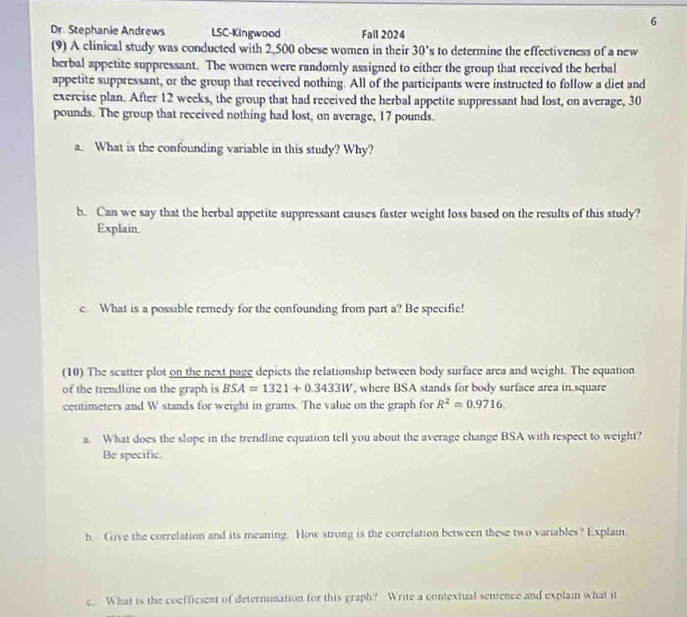 Dr. Stephanie Andrews LSC-Kingwood Fall 2024 
(9) A clinical study was conducted with 2,500 obese women in their 30's to determine the effectiveness of a new 
herbal appetite suppressant. The women were randomly assigned to either the group that received the herbal 
appetite suppressant, or the group that received nothing. All of the participants were instructed to follow a diet and 
exercise plan. After 12 weeks, the group that had received the herbal appetite suppressant had lost, on average, 30
pounds. The group that received nothing had lost, on average, 17 pounds. 
a. What is the confounding variable in this study? Why? 
b. Can we say that the herbal appetite suppressant causes faster weight loss based on the results of this study? 
Explain. 
c. What is a possible remedy for the confounding from part a? Be specific! 
(10) The scatter plot on the next page depicts the relationship between body surface area and weight. The equation 
of the trendline on the graph is BSA=1321+0.3433W , where BSA stands for body surface area in. square
centimeters and W stands for weight in grams. The value on the graph for R^2=0.9716. 
a. What does the slope in the trendline equation tell you about the average change BSA with respect to weight? 
Be specific. 
b. Give the correlation and its meaning. How strong is the correlation between these two variables? Explain. 
c. What is the coefficient of determmation for this graph? Write a contextual sentence and explain what it