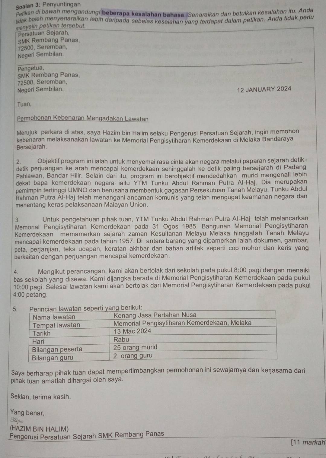 Soalan 3: Penyuntingan
Petikan di bawah mengandungi beberapa kesalahan bahasa. Senaraikan dan betulkan kesalahan itu. Anda
tidak boleh menyenaraikan lebih daripada sebelas kesalahan yang terdapat dalam petikan. Anda tidak perlu
menyalin petikan tersebut.
Persatuan Sejarah,
SMK Rembang Panas,
72500, Seremban,
Negeri Sembilan.
Pengetua,
_
SMK Rembang Panas,
72500, Seremban,
Negeri Sembilan. 12 JANUARY 2024
Tuan,
Permohonan Kebenaran Mengadakan Lawatan
Merujuk perkara di atas, saya Hazim bin Halim selaku Pengerusi Persatuan Sejarah, ingin memohon
kebenaran melaksanakan lawatan ke Memorial Pengisytiharan Kemerdekaan di Melaka Bandaraya
Bersejarah.
2. Objektif program ini ialah untuk menyemai rasa cinta akan negara melalui paparan sejarah detik-
detik perjuangan ke arah mencapai kemerdekaan sehinggalah ke detik paling bersejarah di Padang
Pahlawan, Bandar Hilir. Selain dari itu, program ini berobjektif mendedahkan murid mengenali lebih
dekat bapa kemerdekaan negara iaitu YTM Tunku Abdul Rahman Putra Al-Haj. Dia merupakan
pemimpin tertinggi UMNO dan berusaha membentuk gagasan Persekutuan Tanah Melayu. Tunku Abdul
Rahman Putra Al-Haj telah menangani ancaman komunis yang telah mengugat keamanan negara dan
menentang keras pelaksanaan Malayan Union.
3. Untuk pengetahuan pihak tuan, YTM Tunku Abdul Rahman Putra Al-Haj telah melancarkan
Memorial Pengisytiharan Kemerdekaan pada 31 Ogos 1985. Bangunan Memorial Pengisytiharan
Kemerdekaan memamerkan sejarah zaman Kesultanan Melayu Melaka hinggalah Tanah Melayu
mencapai kemerdekaan pada tahun 1957. Di antara barang yang dipamerkan ialah dokumen, gambar,
peta, perjanjian, teks ucapan, keratan akhbar dan bahan artifak seperti cop mohor dan keris yang
berkaitan dengan perjuangan mencapai kemerdekaan.
4. Mengikut perancangan, kami akan bertolak dari sekolah pada pukul 8:00 pagi dengan menaiki
bas sekolah yang disewa. Kami dijangka berada di Memorial Pengisytiharan Kemerdekaan pada pukul
10:00 pagi. Selesai lawatan kami akan bertolak dari Memorial Pengisytiharan Kemerdekaan pada pukul
4:00 petang.
Saya berharap pihak tuan dapat mempertimbangkan permohonan ini sewajarnya dan kerjasama dari
pihak tuan amatlah dihargai oleh saya.
Sekian, terima kasih.
Yang benar,
Hazim
(HAZIM BIN HALIM)
Pengerusi Persatuan Sejarah SMK Rembang Panas
[11 markah]