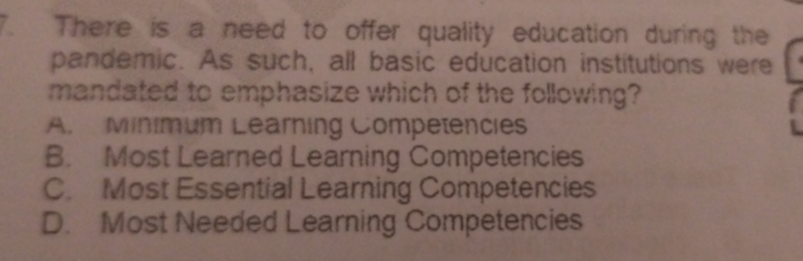 There is a need to offer quality education during the
pandemic. As such, all basic education institutions were
mandated to emphasize which of the following?
A. Minimum Learning Competencies
B. Most Learned Learning Competencies
C. Most Essential Learning Competencies
D. Most Needed Learning Competencies