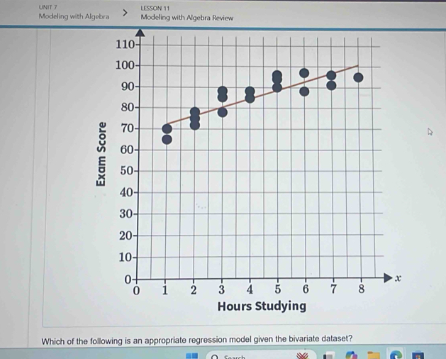 LESSON 11 
Modeling with Algebra Modeling with Algebra Review
110
100
90 -
80
70
60 -
2 50 -
40
30
20
10
0
x
0 i 2 3 4 5 6 7 8
Hours Studying 
Which of the following is an appropriate regression model given the bivariate dataset?