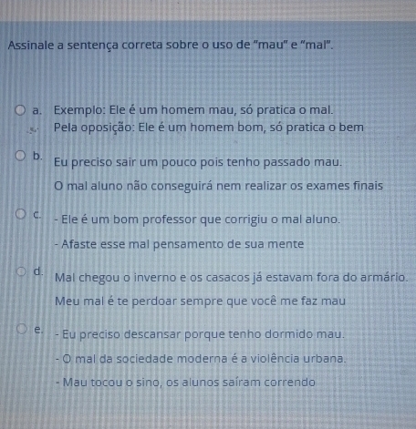 Assinale a sentença correta sobre o uso de 'mau” e 'mal".
a. Exemplo: Ele é um homem mau, só pratica o mal.
Pela oposição: Ele é um homem bom, só pratica o bem
b. Eu preciso sair um pouco pois tenho passado mau.
O mal aluno não conseguirá nem realizar os exames finais
C. - Ele é um bom professor que corrigiu o mal aluno.
- Afaste esse mal pensamento de sua mente
d. Mal chegou o inverno e os casacos já estavam fora do armário.
Meu mal é te perdoar sempre que você me faz mau
e. - Eu preciso descansar porque tenho dormido mau.
- O mal da sociedade moderna é a violência urbana.
- Mau tocou o sino, os alunos saíram correndo