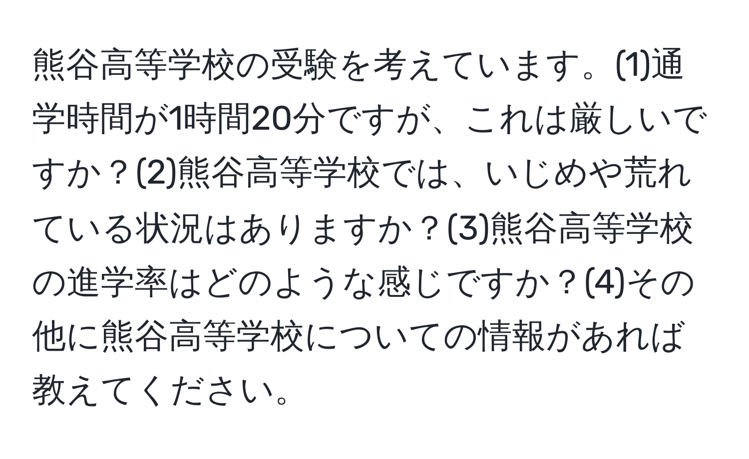 熊谷高等学校の受験を考えています。(1)通学時間が1時間20分ですが、これは厳しいですか？(2)熊谷高等学校では、いじめや荒れている状況はありますか？(3)熊谷高等学校の進学率はどのような感じですか？(4)その他に熊谷高等学校についての情報があれば教えてください。