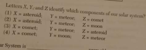 Letters X, Y, and Z identify which components of our solar system?
(1) X= asteroid; Y= meteor; Z= comet
(2) X= asteroid; Y= meteor; Z= moon
(3) X= comet; Y= meteor; Z= asteroid
(4) X= comet; Y= moon; Z= meteor
ar System is_