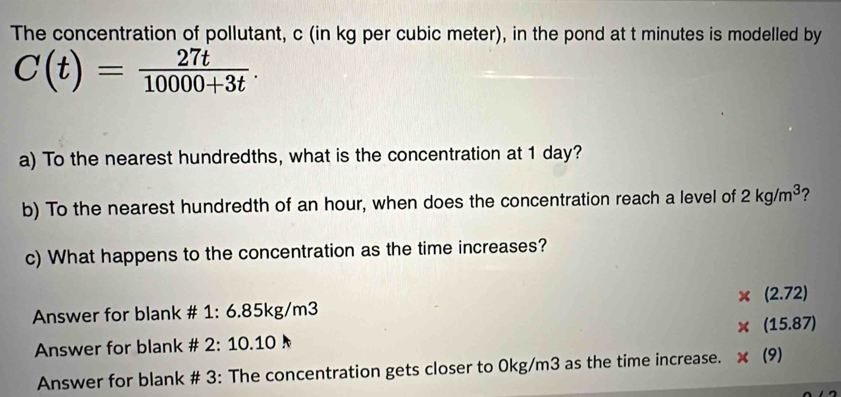 The concentration of pollutant, c (in kg per cubic meter), in the pond at t minutes is modelled by
C(t)= 27t/10000+3t . 
a) To the nearest hundredths, what is the concentration at 1 day?
b) To the nearest hundredth of an hour, when does the concentration reach a level of 2kg/m^3 ?
c) What happens to the concentration as the time increases?
* (2.72)
Answer for blank # 1:0.031 kg/m3
* (15.87)
Answer for blank # 2:10.10
Answer for blank # 3: The concentration gets closer to 0kg/m3 as the time increase. ×(9)