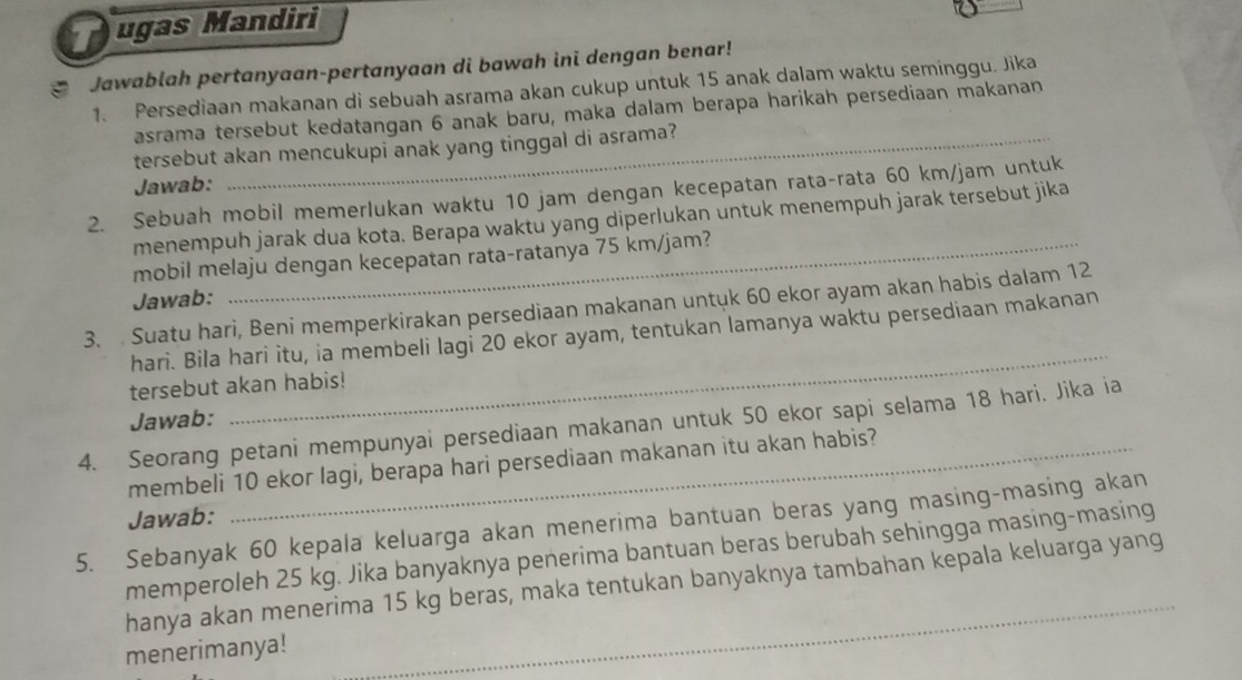 ugas Mandiri 
* Jawablah pertanyaan-pertanyaan di bawah ini dengan benar! 
1. Persediaan makanan di sebuah asrama akan cukup untuk 15 anak dalam waktu seminggu. Jika 
asrama tersebut kedatangan 6 anak baru, maka dalam berapa harikah persediaan makanan 
tersebut akan mencukupi anak yang tinggal di asrama? 
Jawab: 
2. Sebuah mobil memerlukan waktu 10 jam dengan kecepatan rata-rata 60 km/jam untuk 
menempuh jarak dua kota. Berapa waktu yang diperlukan untuk menempuh jarak tersebut jika 
mobil melaju dengan kecepatan rata-ratanya 75 km/jam? 
Jawab: 
3 Suatu hari, Beni memperkirakan persediaan makanan untuk 60 ekor ayam akan habis dalam 12
hari. Bila hari itu, ia membeli lagi 20 ekor ayam, tentukan lamanya waktu persediaan makanan 
tersebut akan habis!! 
Jawab: 
_ 
4. Seorang petani mempunyai persediaan makanan untuk 50 ekor sapi selama 18 hari. Jika ia 
membeli 10 ekor lagi, berapa hari persediaan makanan itu akan habis? 
Jawab: 
5. Sebanyak 60 kepala keluarga akan menerima bantuan beras yang masing-masing akan 
memperoleh 25 kg. Jika banyaknya penerima bantuan beras berubah sehingga masing-masing 
hanya akan menerima 15 kg beras, maka tentukan banyaknya tambahan kepala keluarga yang 
menerimanya! 
_