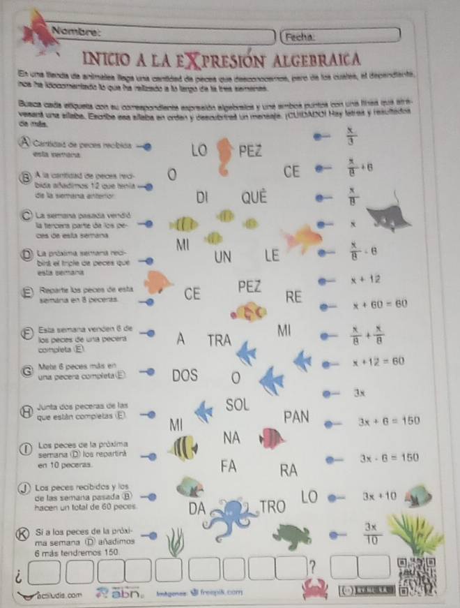 Nombre:
Fecha
INICIO A LA EXPRESION ALGEBRAICA
En una fenda de animalea llaga una cantidad de peces que desconocemos, paro de los cuales, el dependiente,
nca fre ldocomentado No quie fia reltzdo a lo tengio da ha tres eemend 
Buaca cada eliqueta con su comespondiente expresión algebratos y une ambos puntos con una linea mua strá
vesent una allaba. Escbe asa allaba en orden y descubrinad un mansala. (CUIDADO) Hay latres y resultádos
da más.
 x/3 
A Cartidas de peces reóbió LO PEZ
esta semóra
) À la canitidad de peces reci-
CE  x/8 +6
bida aladimos 12 que tenía
de la siemanía enterór DI QUE  x/B 
C) La semana pasada vendid
la tercera parte da los de 

ces de esta semana MI LE
D) La próalma serana nec  x/8 -6
bist el triple de peces que
UN
esta semaría
E) Reparts los peces de esta CE PEZ
x+12
semára en 8 becerás RE x+60=60
E Está semana venden 6 de
los peces de una pecérá A TRA MI  x/8 + x/8 
completa (E)
x+12=60
Q  Mete 6 peces más en DOS
una pecera completa (E)
3x
Junta dos peceras de las SOL PAN 3x+6=150
que están completas (E MI
NA
Los peces de la próxima
semana (D) los repartina
3x-6=150
en 10 peceras.
FA RA
) Los peces recíbidos y los
de las semana pasada B
hacen un total de 60 peces DA TRO LO 3x+10
Sí a los peces de la próxi-
ma semana D) añadimos  3x/10 
6 más tendremos 150
?
  
a ctiludis. com abn ImAgenes:  frompis.com
a    3