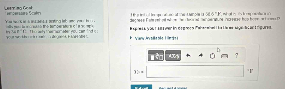 Learning Goal: 
Temperature Scales If the initial temperature of the sample is 68.6°F , what is its temperature in 
You work in a materials testing lab and your boss degrees Fahrenheit when the desired temperature increase has been achieved? 
tells you to increase the temperature of a sample Express your answer in degrees Fahrenheit to three significant figures. 
by 34.0°C The only thermometer you can find at 
your workbench reads in degrees Fahrenheit. View Available Hint(s)
AΣφ ?
T_F=
°F
Submit