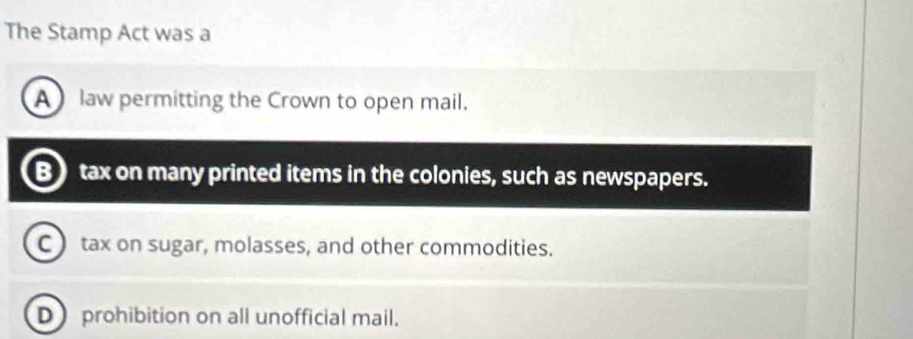 The Stamp Act was a
A law permitting the Crown to open mail.
Btax on many printed items in the colonies, such as newspapers.
C ) tax on sugar, molasses, and other commodities.
D prohibition on all unofficial mail.