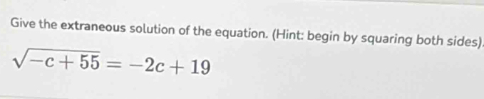 Give the extraneous solution of the equation. (Hint: begin by squaring both sides)
sqrt(-c+55)=-2c+19