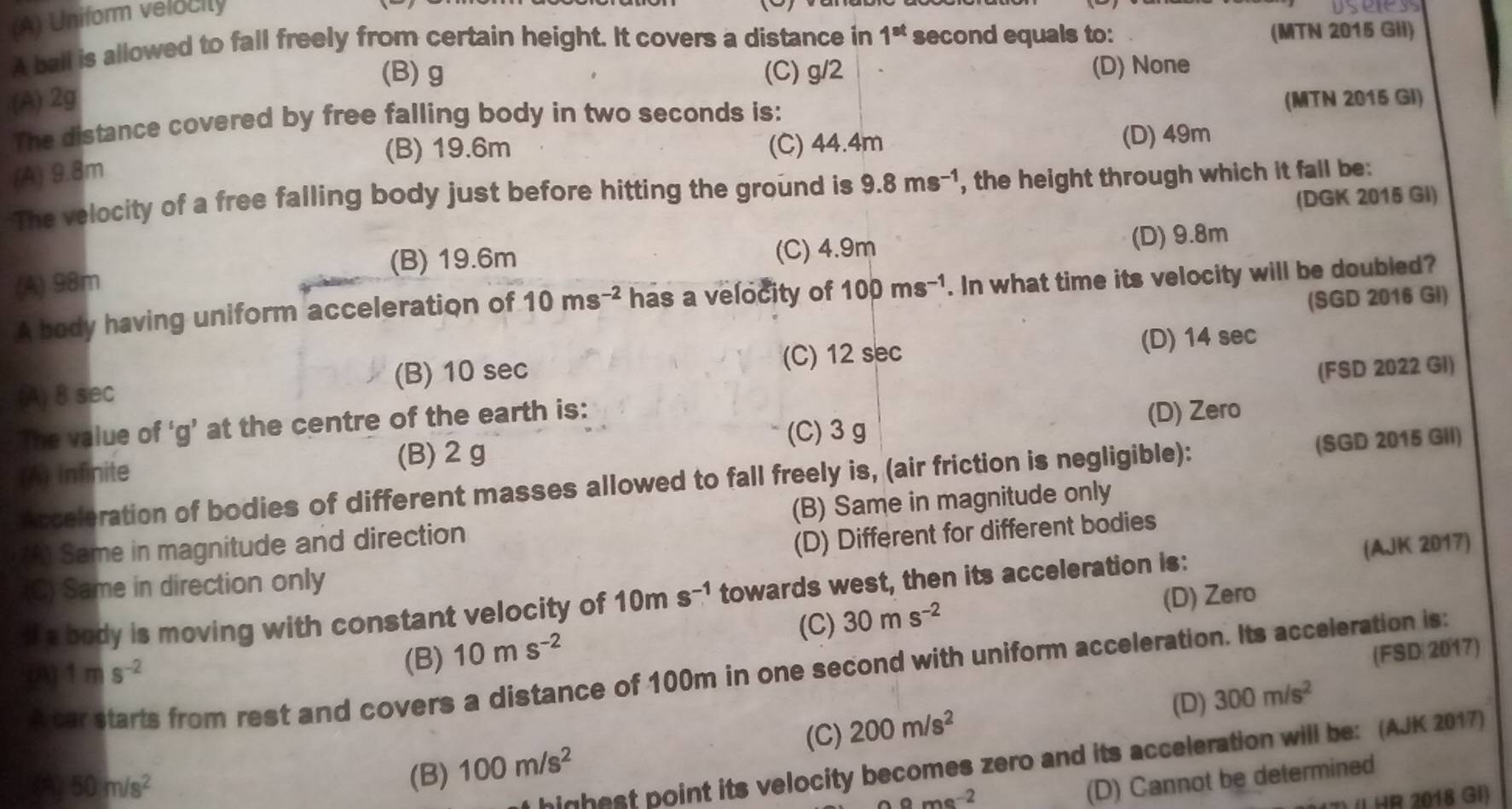 (A) Uniform velocity
A ball is allowed to fall freely from certain height. It covers a distance in (MTN 2015 GIi)
(A) 2g 1^(st) second equals to:
(B) g (C) g/2 (D) None
The distance covered by free falling body in two seconds is: (MTN 2015 GI)
(B) 19.6m (C) 44.4m (D) 49m
(A) 9.8m
The velocity of a free falling body just before hitting the ground is 9.8ms^(-1) , the height through which it fall be:
(DGK 2015 GI)
(B) 19.6m (C) 4.9m (D) 9.8m
(A) 98m
A body having uniform acceleration of 10ms^(-2) has a velocity of 100ms^(-1). In what time its velocity will be doubled?
(SGD 2016 GI)
(A) 8 sec (B) 10 sec (C) 12 sec (D) 14 sec
The value of ‘g’ at the centre of the earth is: (FSD 2022 GI)
(C)3 g
(A) Infinite (B) 2 g (D) Zero
Acceleration of bodies of different masses allowed to fall freely is, (air friction is negligible): (SGD 2015 GII)
(A) Same in magnitude and direction (B) Same in magnitude only
(D) Different for different bodies
(C) Same in direction only
If a body is moving with constant velocity of 10ms^(-1) towards west, then its acceleration is: (AJK 2017)
(A) 1ms^(-2) (C) 30ms^(-2)
(D) Zero
(B) 10ms^(-2)
(FSD 2017)
A car starts from rest and covers a distance of 100m in one second with uniform acceleration. Its acceleration is:
(D) 300m/s^2
A 50m/s^2 (B) 100m/s^2 (C) 200m/s^2
highest point its velocity becomes zero and its acceleration will be: (AJK 2017)
ame^(-2)
(D) Cannot be determined
( HR 2018 GI)