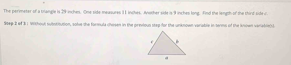 The perimeter of a triangle is 29 inches. One side measures 11 inches. Another side is 9 inches long. Find the length of the third side c. 
Step 2 of 3 : Without substitution, solve the formula chosen in the previous step for the unknown variable in terms of the known variable(s).