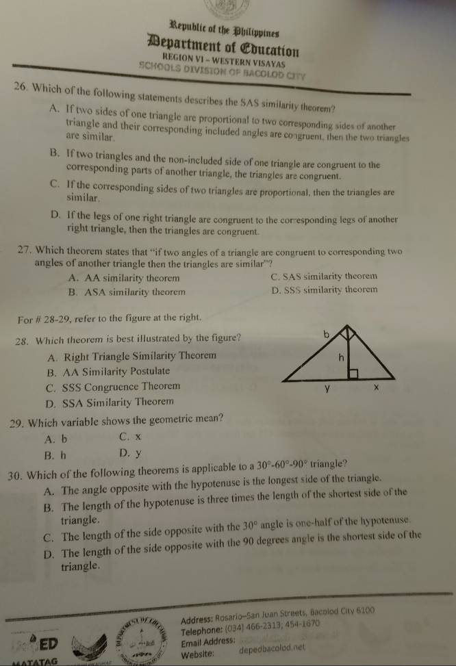 Republic of the Philippines
Department of Education
REGION VI - WESTERN VISAYAS
SCHOOLS DIVISION OF BACOLOD CITY
26. Which of the following statements describes the SAS similarity theorem?
A. If two sides of one triangle are proportional to two corresponding sides of another
triangle and their corresponding included angles are congruent, then the two triangles
are similar.
B. If two triangles and the non-included side of one triangle are congruent to the
corresponding parts of another triangle, the triangles are congruent.
C. If the corresponding sides of two triangles are proportional, then the triangles are
similar.
D. If the legs of one right triangle are congruent to the corresponding legs of another
right triangle, then the triangles are congruent.
27. Which theorem states that “if two angles of a triangle are congruent to corresponding two
angles of another triangle then the triangles are similar"?
A. AA similarity theorem C. SAS similarity theorem
B. ASA similarity theorem D. SSS similarity theorem
For # 28-29, refer to the figure at the right.
28. Which theorem is best illustrated by the figure?
A. Right Triangle Similarity Theorem
B. AA Similarity Postulate
C. SSS Congruence Theorem
D. SSA Similarity Theorem
29. Which variable shows the geometric mean?
A. b C. x
B. h D. y
30. Which of the following theorems is applicable to a 30°-60°-90° triangle?
A. The angle opposite with the hypotenuse is the longest side of the triangle.
B. The length of the hypotenuse is three times the length of the shortest side of the
triangle.
C. The length of the side opposite with the 30° angle is one-half of the hypotenuse.
D. The length of the side opposite with the 90 degrees angle is the shortest side of the
triangle.
Address: Rosario-San Juan Streets, Bacolod City 6100
Telephone: (034) 466-2313; 454-1670
* ED
Email Address:
ATATAG Website: depedbacolod.net