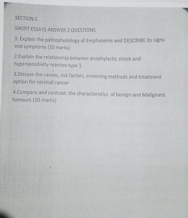 SHORT ESSAYS ANSWER 2 QUESTIONS 
1. Explain the pathophysiology of Emphysema and DESCRIBE its signs 
and symptoms (10 marks) 
2.Explain the relationship between anaphylactic shock and 
hypersensitivity reaction type 1 
3.Discuss the causes, risk factors, screening methods and treatment 
option for cervical cancer 
4.Compare and contrast the characteristics of benign and Malignant 
tumours (10 marks)