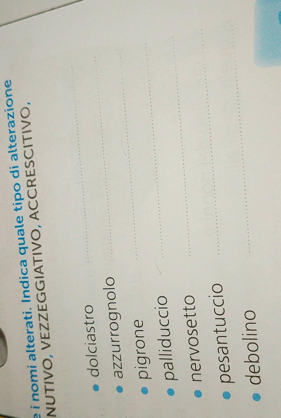 é i nomi alterati. Indica quale tipo di alterazione 
NUTIVO, VEZZEGGIATIVO, ACCRESCITIVO, 
dolciastro_ 
_ 
_ 
azzurrognolo 
pigrone 
_ 
palliduccio 
_ 
nervosetto 
_ 
pesantuccio 
_ 
debolino