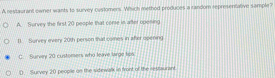 A restaurant owner wants to survey customers. Which method produces a random representative sample?
A. Survey the first 20 people that come in after opening.
B. Survey every 20th person that comes in after opening.
C. Survey 20 customers who leave large tips.
D. Survey 20 people on the sidewalk in front of the restaurant.