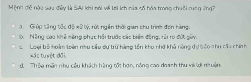 Mệnh đề nào sau đây là SAI khi nói về lợi ích của số hỏa trong chuỗi cung ứng?
a. Giúp tăng tốc độ xử lý, rút ngắn thời gian chu trình đơn hàng.
b. Nâng cao khả năng phục hồi trước các biến động, rùi ro đứt gãy.
c. Loại bỏ hoàn toàn nhu cầu dự trữ hàng tồn kho nhờ khả năng dự báo nhu cầu chính
xác tuyệt đối.
d. Thỏa mãn nhu cầu khách hàng tốt hơn, nâng cao doanh thu và lợi nhuận.