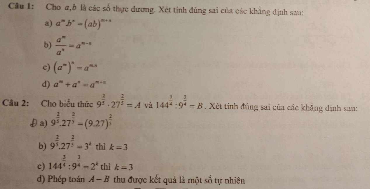 Cho a, b là các số thực dương. Xét tính đúng sai của các khẳng định sau: 
a) a^mb^n=(ab)^m+n
b)  a^m/a^n =a^(m-n)
c) (a^m)^n=a^(m-n)
d) a^m+a^n=a^(m+n)
Câu 2: Cho biểu thức 9^(frac 2)5· 27^(frac 2)5=A và 144^(frac 3)4:9^(frac 3)4=B. Xét tính đúng sai của các khẳng định sau: 
θa) 9^(frac 2)5.27^(frac 2)5=(9.27)^ 2/5 
b) 9^(frac 2)5.27^(frac 2)5=3^k thì k=3
c) 144^(frac 3)4:9^(frac 3)4=2^k thì k=3
d) Phép toán A-B thu được kết quả là một số tự nhiên