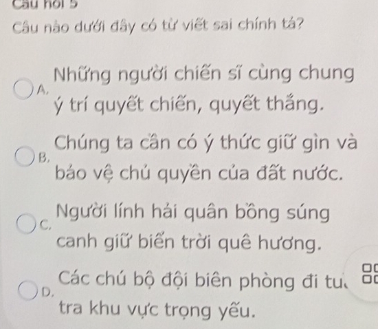 Cầu hội 5
Câu nào dưới đây có từ viết sai chính t?
Những người chiến sĩ cùng chung
A.
ý trí quyết chiến, quyết thắng.
Chúng ta cần có ý thức giữ gìn và
B.
báo vệ chủ quyền của đất nước.
C. Người lính hải quân bồng súng
canh giữ biển trời quê hương.
Các chú bộ đội biên phòng đi tuổ 8
D.
tra khu vực trọng yếu.