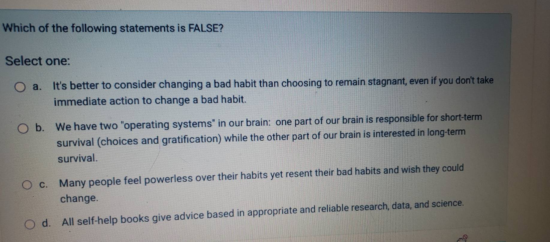 Which of the following statements is FALSE?
Select one:
a. It's better to consider changing a bad habit than choosing to remain stagnant, even if you don't take
immediate action to change a bad habit.
b. We have two "operating systems" in our brain: one part of our brain is responsible for short-term
survival (choices and gratification) while the other part of our brain is interested in long-term
survival.
c. Many people feel powerless over their habits yet resent their bad habits and wish they could
change.
d. All self-help books give advice based in appropriate and reliable research, data, and science.